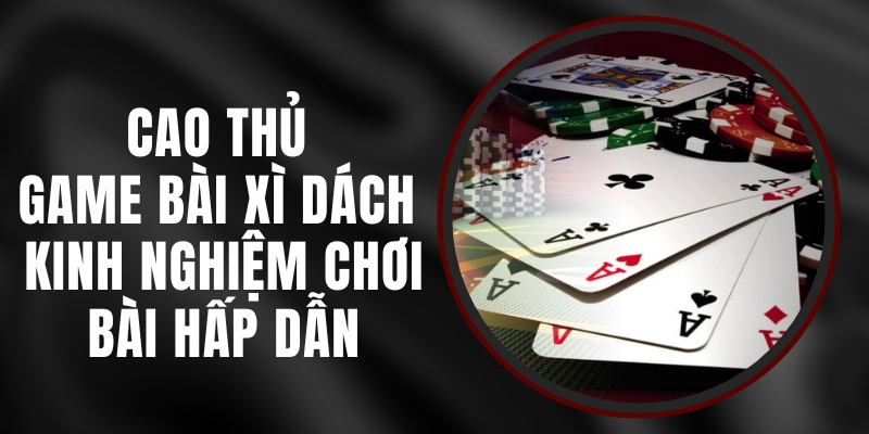 Cao Thủ Game Bài Xì Dách - Kinh Nghiệm Chơi Bài Hấp Dẫn